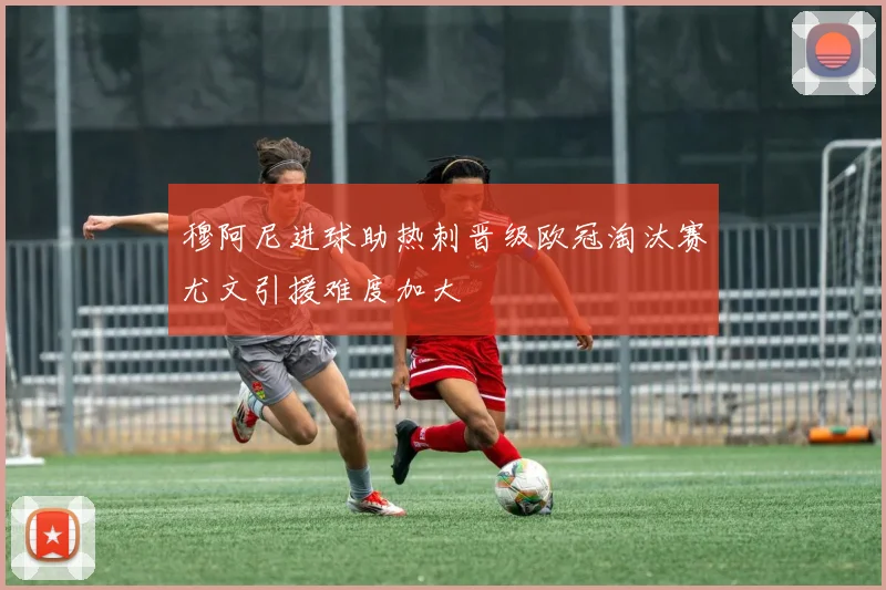 穆阿尼进球助热刺晋级欧冠淘汰赛尤文引援难度加大