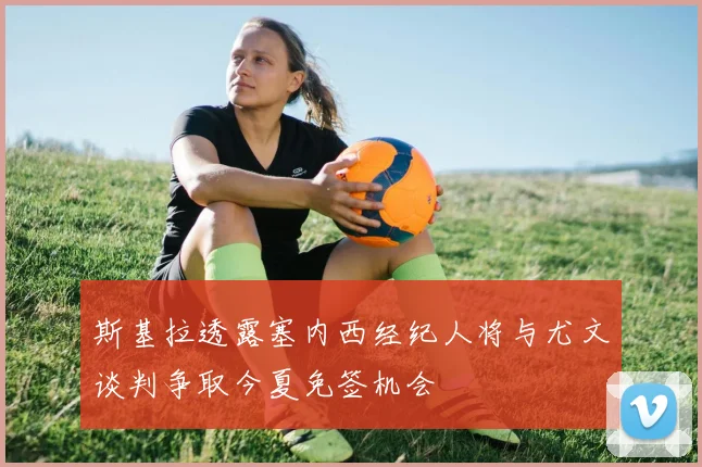 斯基拉透露塞内西经纪人将与尤文谈判争取今夏免签机会