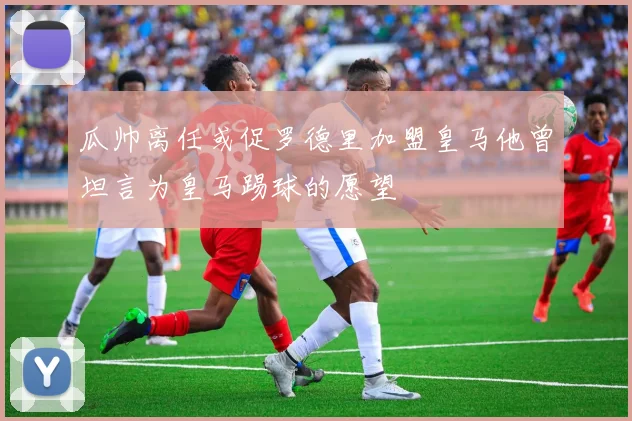 瓜帅离任或促罗德里加盟皇马他曾坦言为皇马踢球的愿望