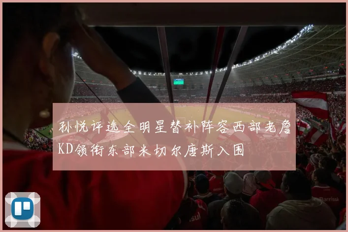 孙悦评选全明星替补阵容西部老詹KD领衔东部米切尔唐斯入围
