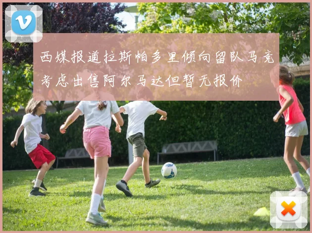 西媒报道拉斯帕多里倾向留队马竞考虑出售阿尔马达但暂无报价