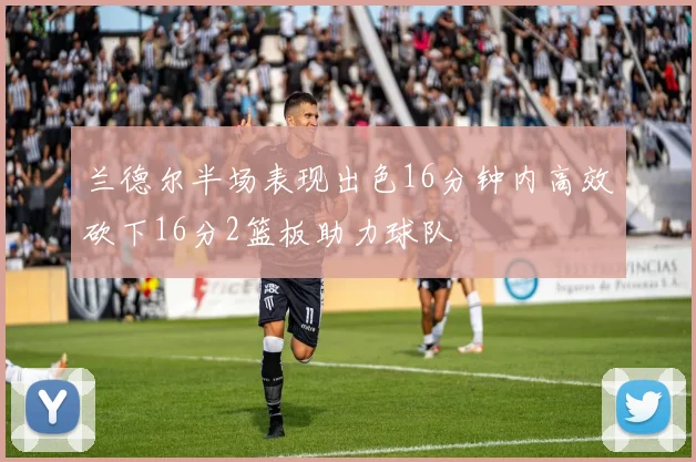 兰德尔半场表现出色16分钟内高效砍下16分2篮板助力球队