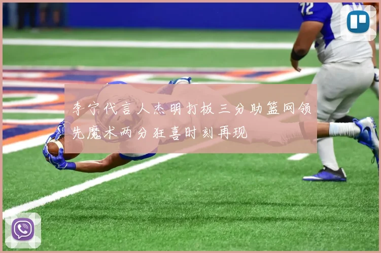李宁代言人杰明打板三分助篮网领先魔术两分狂喜时刻再现