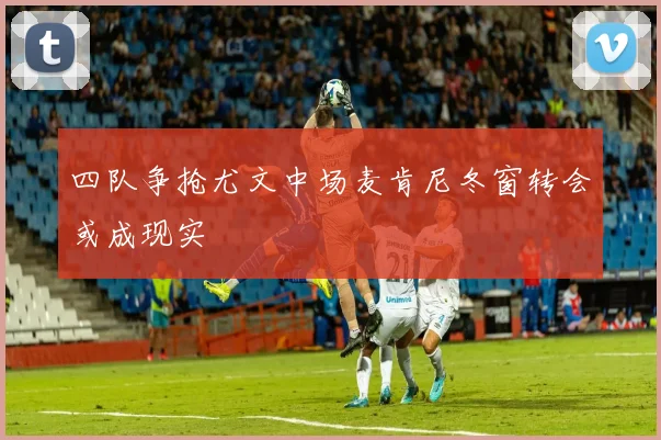 四队争抢尤文中场麦肯尼冬窗转会或成现实