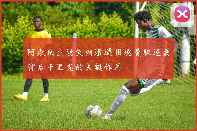 阿森纳主场失利遭遇困境曼联逆袭背后卡里克的关键作用