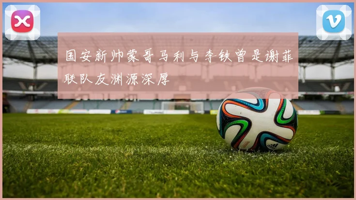 国安新帅蒙哥马利与李铁曾是谢菲联队友渊源深厚