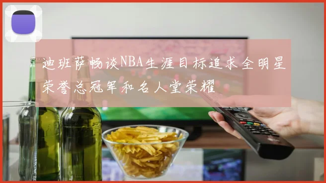 迪班萨畅谈NBA生涯目标追求全明星荣誉总冠军和名人堂荣耀