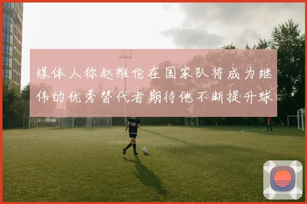 媒体人称赵维伦在国家队将成为继伟的优秀替代者期待他不断提升球技