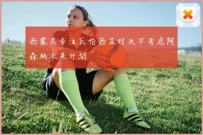 西蒙尼专注瓦伦西亚对决不考虑阿森纳未来计划