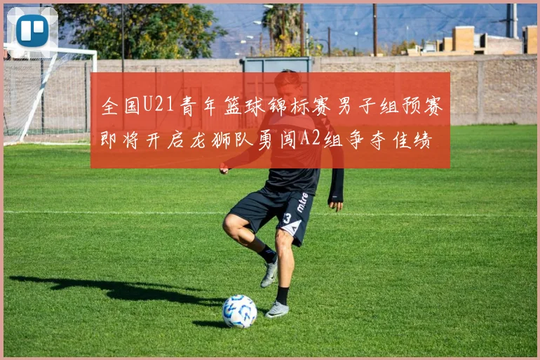 全国U21青年篮球锦标赛男子组预赛即将开启龙狮队勇闯A2组争夺佳绩