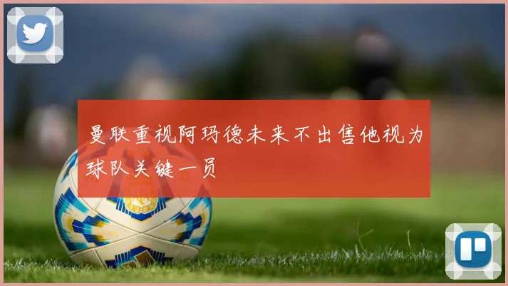 曼联重视阿玛德未来不出售他视为球队关键一员