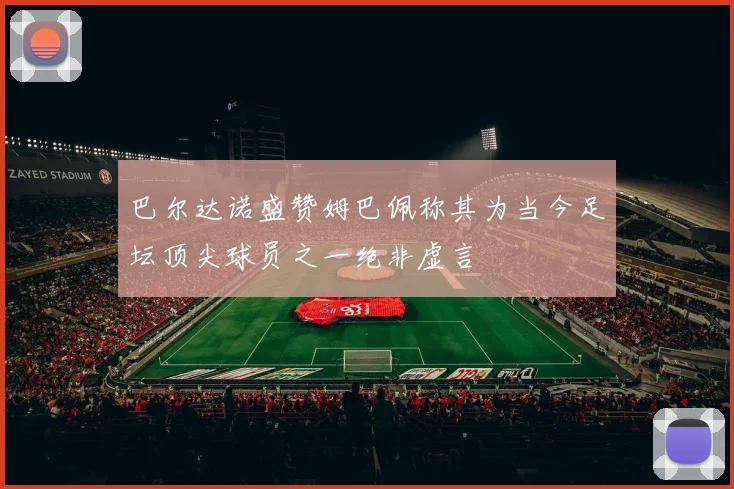 巴尔达诺盛赞姆巴佩称其为当今足坛顶尖球员之一绝非虚言