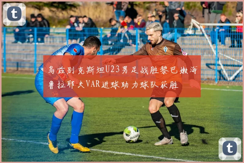 乌兹别克斯坦U23男足战胜黎巴嫩海鲁拉耶夫VAR进球助力球队获胜