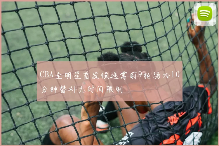 CBA全明星首发候选需前9轮场均10分钟替补无时间限制