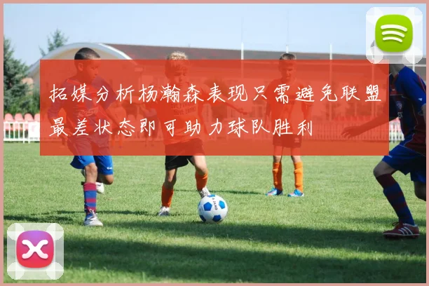 拓媒分析杨瀚森表现只需避免联盟最差状态即可助力球队胜利