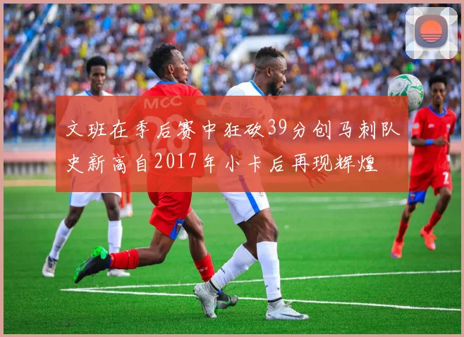 文班在季后赛中狂砍39分创马刺队史新高自2017年小卡后再现辉煌